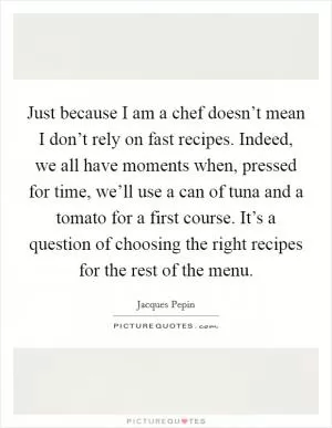 Just because I am a chef doesn’t mean I don’t rely on fast recipes. Indeed, we all have moments when, pressed for time, we’ll use a can of tuna and a tomato for a first course. It’s a question of choosing the right recipes for the rest of the menu Picture Quote #1