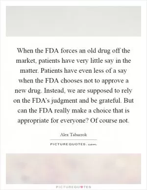 When the FDA forces an old drug off the market, patients have very little say in the matter. Patients have even less of a say when the FDA chooses not to approve a new drug. Instead, we are supposed to rely on the FDA’s judgment and be grateful. But can the FDA really make a choice that is appropriate for everyone? Of course not Picture Quote #1