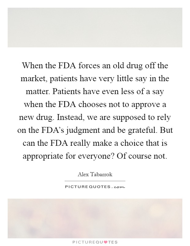 When the FDA forces an old drug off the market, patients have very little say in the matter. Patients have even less of a say when the FDA chooses not to approve a new drug. Instead, we are supposed to rely on the FDA's judgment and be grateful. But can the FDA really make a choice that is appropriate for everyone? Of course not. Picture Quote #1