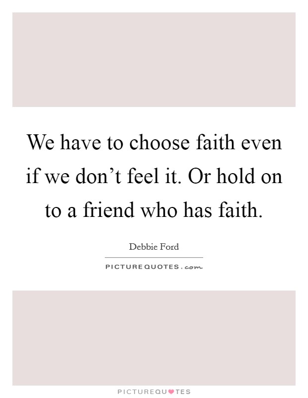 We have to choose faith even if we don't feel it. Or hold on to a friend who has faith. Picture Quote #1