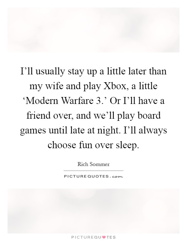 I'll usually stay up a little later than my wife and play Xbox, a little ‘Modern Warfare 3.' Or I'll have a friend over, and we'll play board games until late at night. I'll always choose fun over sleep. Picture Quote #1