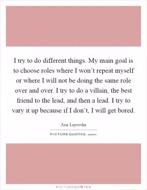 I try to do different things. My main goal is to choose roles where I won’t repeat myself or where I will not be doing the same role over and over. I try to do a villain, the best friend to the lead, and then a lead. I try to vary it up because if I don’t, I will get bored Picture Quote #1