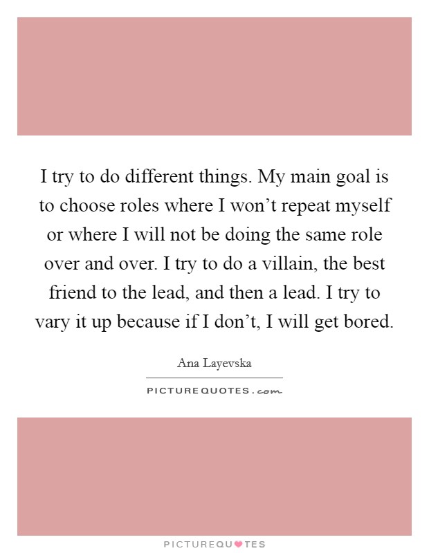 I try to do different things. My main goal is to choose roles where I won't repeat myself or where I will not be doing the same role over and over. I try to do a villain, the best friend to the lead, and then a lead. I try to vary it up because if I don't, I will get bored. Picture Quote #1