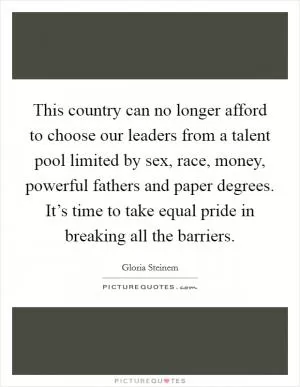 This country can no longer afford to choose our leaders from a talent pool limited by sex, race, money, powerful fathers and paper degrees. It’s time to take equal pride in breaking all the barriers Picture Quote #1