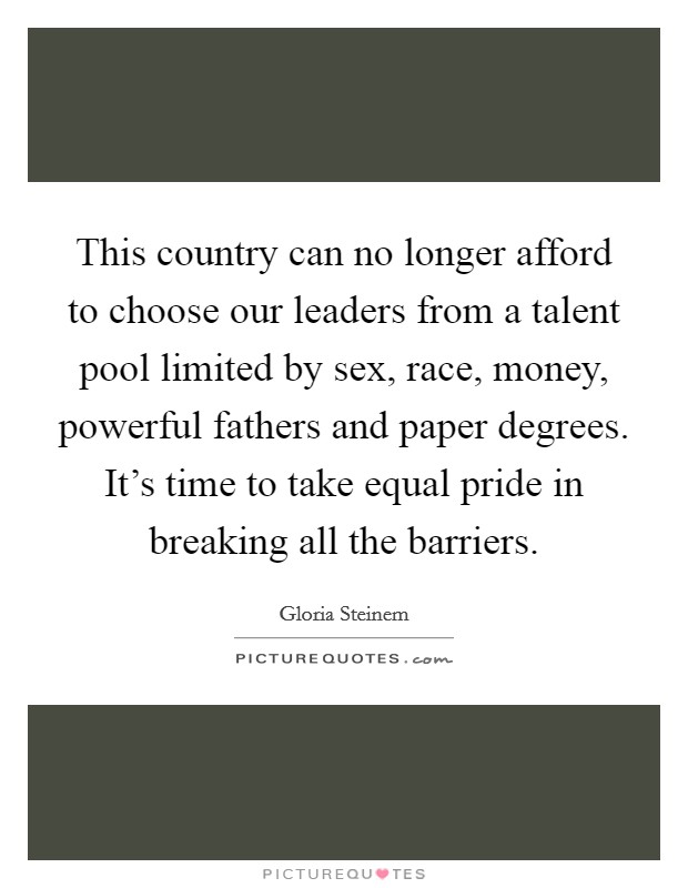This country can no longer afford to choose our leaders from a talent pool limited by sex, race, money, powerful fathers and paper degrees. It's time to take equal pride in breaking all the barriers. Picture Quote #1