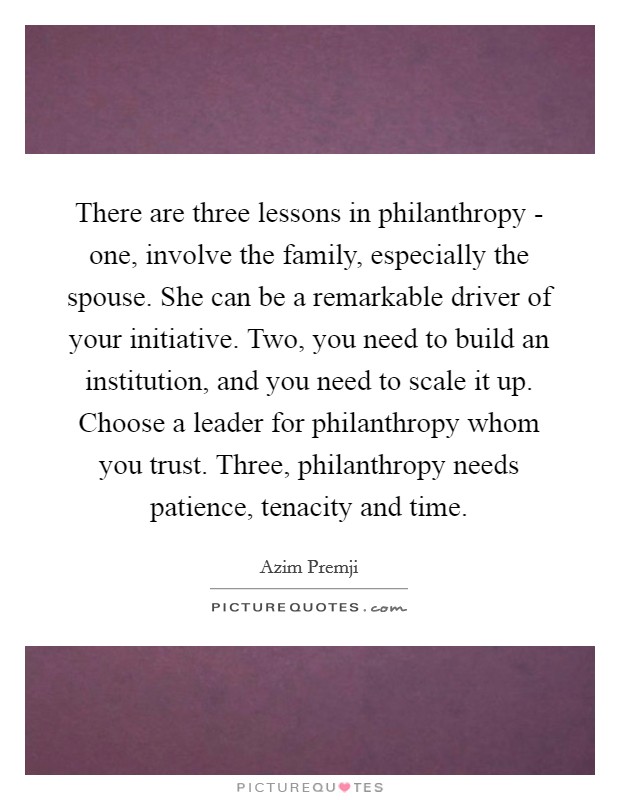 There are three lessons in philanthropy - one, involve the family, especially the spouse. She can be a remarkable driver of your initiative. Two, you need to build an institution, and you need to scale it up. Choose a leader for philanthropy whom you trust. Three, philanthropy needs patience, tenacity and time. Picture Quote #1