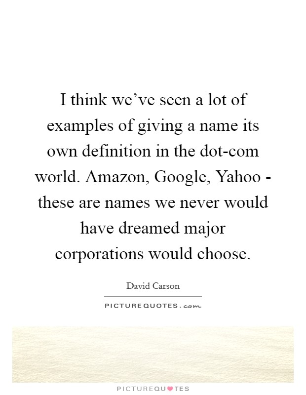 I think we've seen a lot of examples of giving a name its own definition in the dot-com world. Amazon, Google, Yahoo - these are names we never would have dreamed major corporations would choose. Picture Quote #1