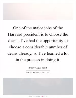 One of the major jobs of the Harvard president is to choose the deans. I’ve had the opportunity to choose a considerable number of deans already, so I’ve learned a lot in the process in doing it Picture Quote #1