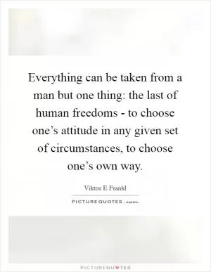 Everything can be taken from a man but one thing: the last of human freedoms - to choose one’s attitude in any given set of circumstances, to choose one’s own way Picture Quote #1