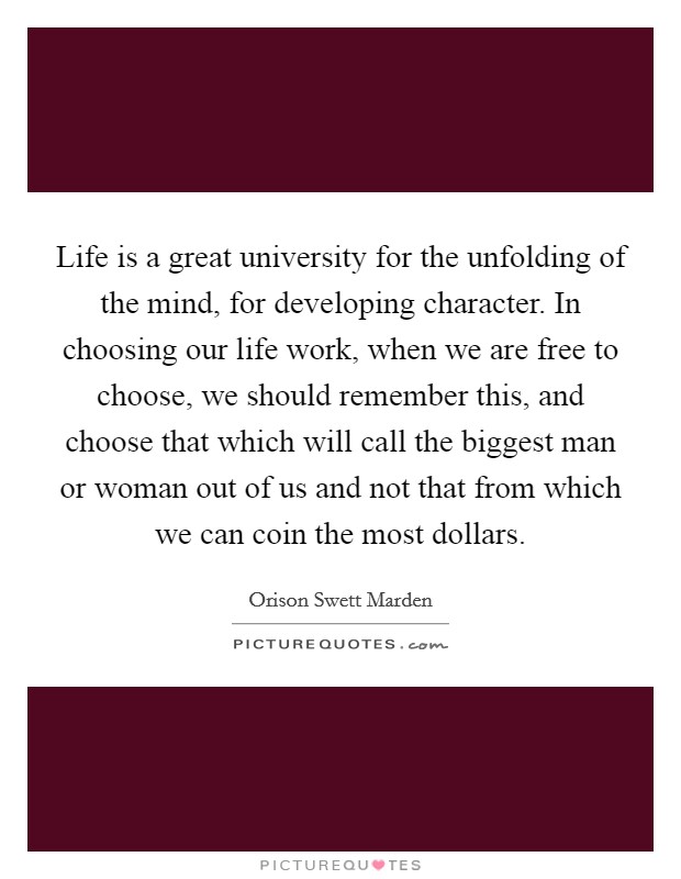 Life is a great university for the unfolding of the mind, for developing character. In choosing our life work, when we are free to choose, we should remember this, and choose that which will call the biggest man or woman out of us and not that from which we can coin the most dollars. Picture Quote #1