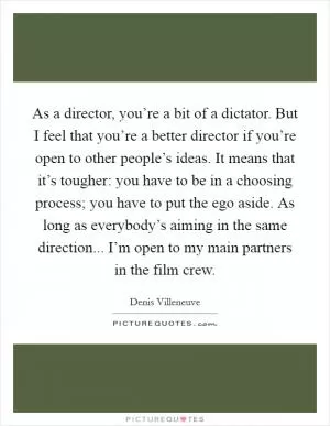 As a director, you’re a bit of a dictator. But I feel that you’re a better director if you’re open to other people’s ideas. It means that it’s tougher: you have to be in a choosing process; you have to put the ego aside. As long as everybody’s aiming in the same direction... I’m open to my main partners in the film crew Picture Quote #1