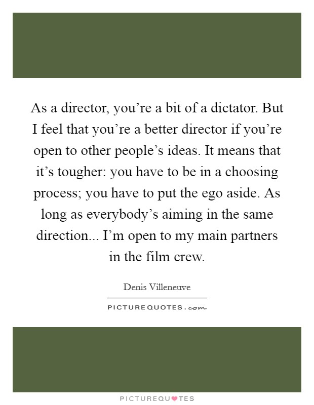 As a director, you're a bit of a dictator. But I feel that you're a better director if you're open to other people's ideas. It means that it's tougher: you have to be in a choosing process; you have to put the ego aside. As long as everybody's aiming in the same direction... I'm open to my main partners in the film crew. Picture Quote #1