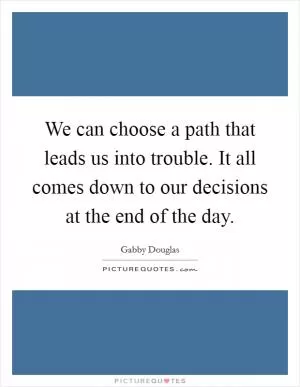 We can choose a path that leads us into trouble. It all comes down to our decisions at the end of the day Picture Quote #1