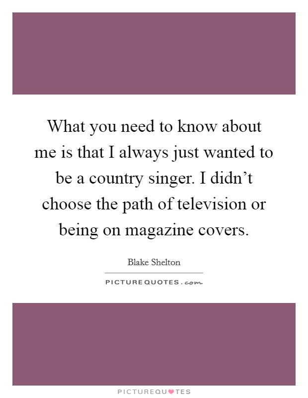 What you need to know about me is that I always just wanted to be a country singer. I didn't choose the path of television or being on magazine covers. Picture Quote #1