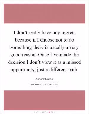 I don’t really have any regrets because if I choose not to do something there is usually a very good reason. Once I’ve made the decision I don’t view it as a missed opportunity, just a different path Picture Quote #1