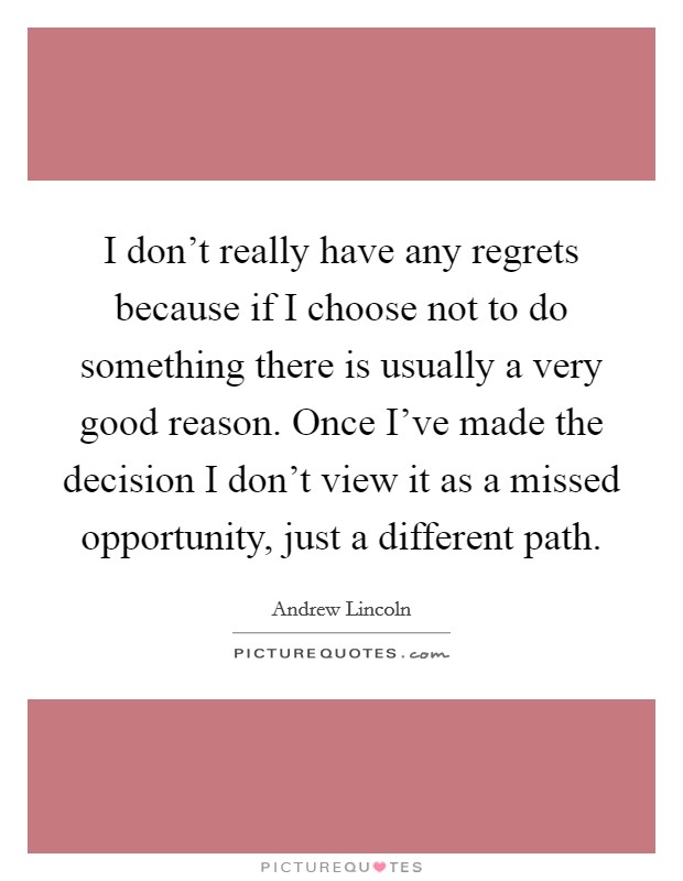 I don't really have any regrets because if I choose not to do something there is usually a very good reason. Once I've made the decision I don't view it as a missed opportunity, just a different path. Picture Quote #1