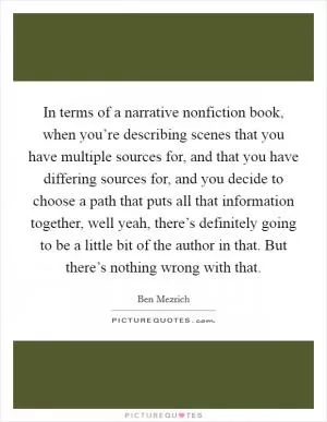 In terms of a narrative nonfiction book, when you’re describing scenes that you have multiple sources for, and that you have differing sources for, and you decide to choose a path that puts all that information together, well yeah, there’s definitely going to be a little bit of the author in that. But there’s nothing wrong with that Picture Quote #1