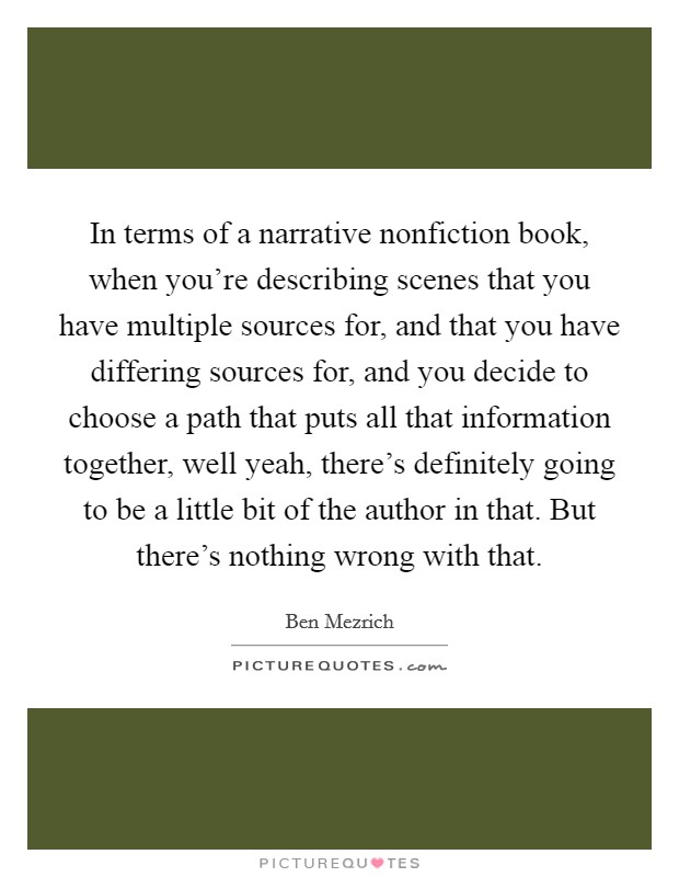 In terms of a narrative nonfiction book, when you're describing scenes that you have multiple sources for, and that you have differing sources for, and you decide to choose a path that puts all that information together, well yeah, there's definitely going to be a little bit of the author in that. But there's nothing wrong with that. Picture Quote #1