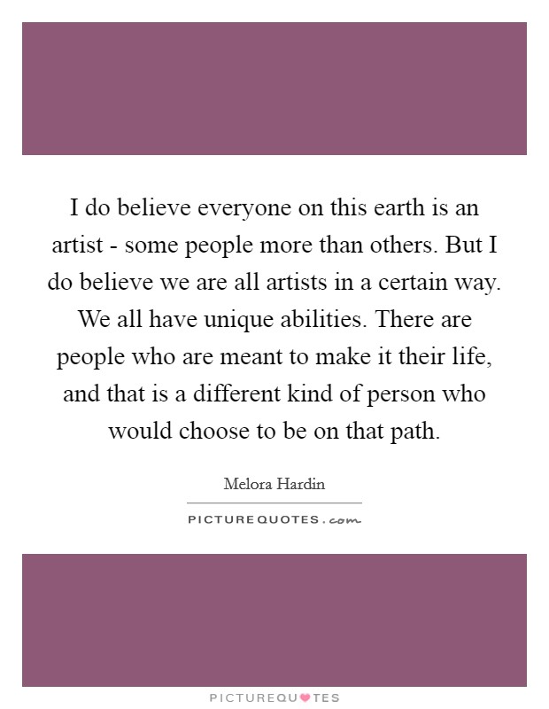 I do believe everyone on this earth is an artist - some people more than others. But I do believe we are all artists in a certain way. We all have unique abilities. There are people who are meant to make it their life, and that is a different kind of person who would choose to be on that path. Picture Quote #1