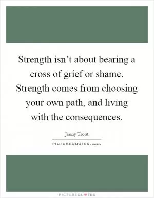 Strength isn’t about bearing a cross of grief or shame. Strength comes from choosing your own path, and living with the consequences Picture Quote #1