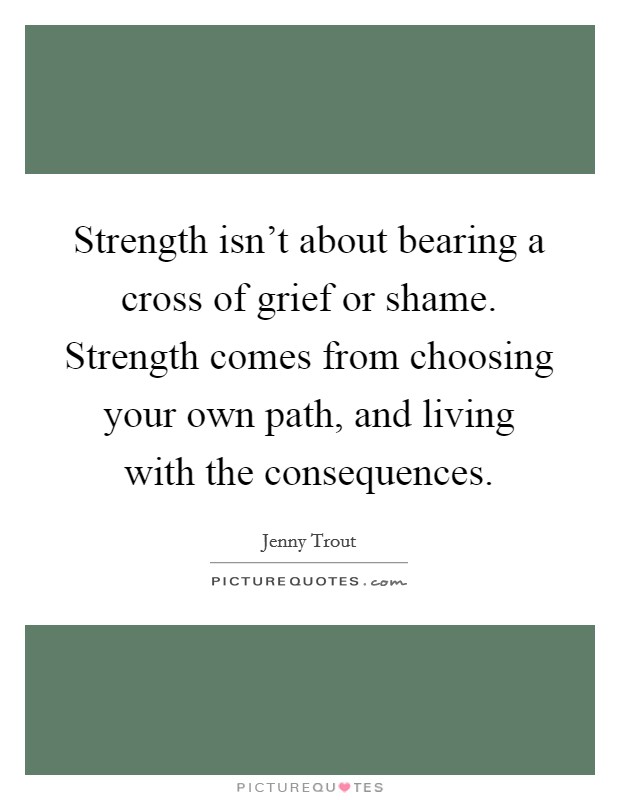Strength isn't about bearing a cross of grief or shame. Strength comes from choosing your own path, and living with the consequences. Picture Quote #1