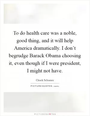 To do health care was a noble, good thing, and it will help America dramatically. I don’t begrudge Barack Obama choosing it, even though if I were president, I might not have Picture Quote #1