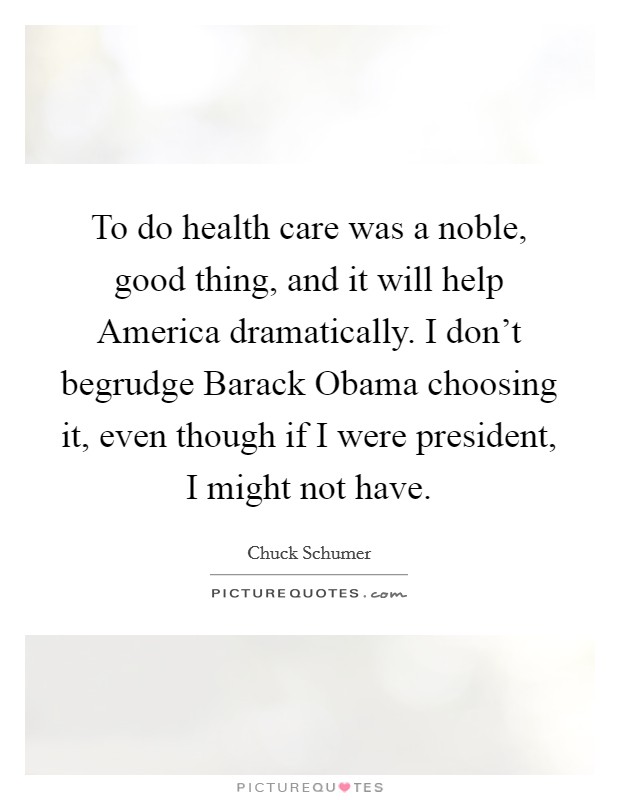 To do health care was a noble, good thing, and it will help America dramatically. I don't begrudge Barack Obama choosing it, even though if I were president, I might not have. Picture Quote #1