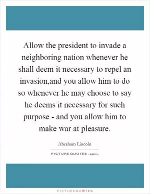 Allow the president to invade a neighboring nation whenever he shall deem it necessary to repel an invasion,and you allow him to do so whenever he may choose to say he deems it necessary for such purpose - and you allow him to make war at pleasure Picture Quote #1