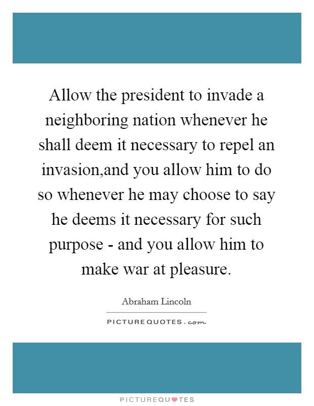 Allow the president to invade a neighboring nation whenever he shall deem it necessary to repel an invasion,and you allow him to do so whenever he may choose to say he deems it necessary for such purpose - and you allow him to make war at pleasure. Picture Quote #1