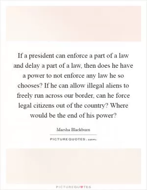 If a president can enforce a part of a law and delay a part of a law, then does he have a power to not enforce any law he so chooses? If he can allow illegal aliens to freely run across our border, can he force legal citizens out of the country? Where would be the end of his power? Picture Quote #1