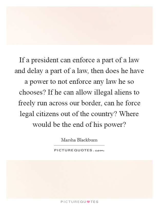 If a president can enforce a part of a law and delay a part of a law, then does he have a power to not enforce any law he so chooses? If he can allow illegal aliens to freely run across our border, can he force legal citizens out of the country? Where would be the end of his power? Picture Quote #1