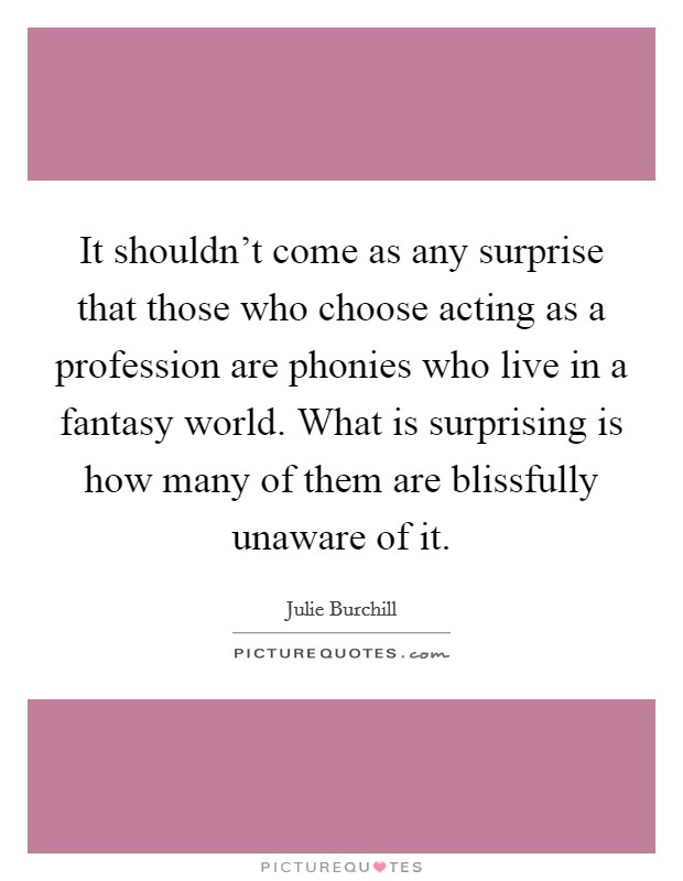 It shouldn't come as any surprise that those who choose acting as a profession are phonies who live in a fantasy world. What is surprising is how many of them are blissfully unaware of it. Picture Quote #1