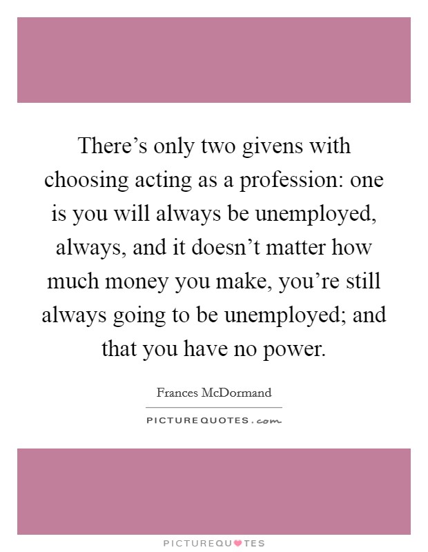 There's only two givens with choosing acting as a profession: one is you will always be unemployed, always, and it doesn't matter how much money you make, you're still always going to be unemployed; and that you have no power. Picture Quote #1