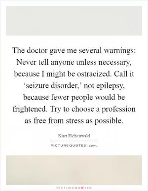 The doctor gave me several warnings: Never tell anyone unless necessary, because I might be ostracized. Call it ‘seizure disorder,’ not epilepsy, because fewer people would be frightened. Try to choose a profession as free from stress as possible Picture Quote #1