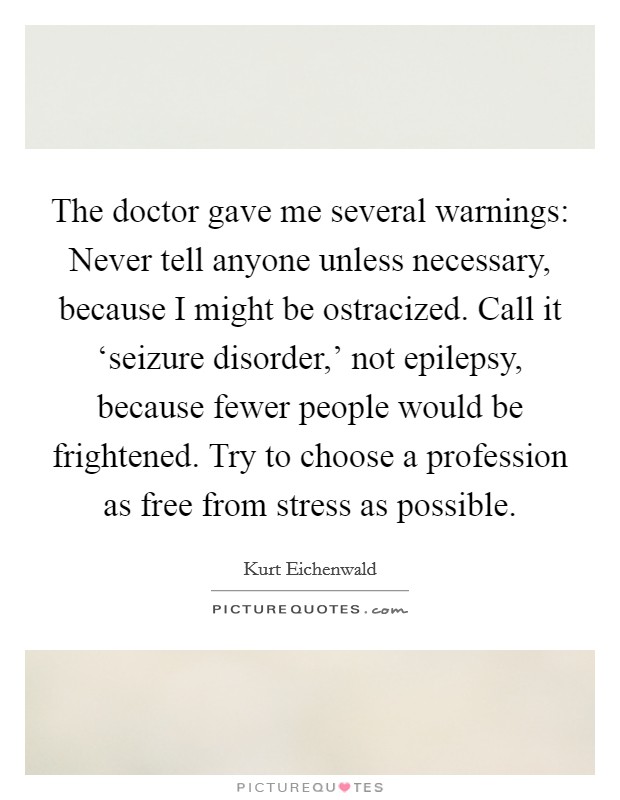 The doctor gave me several warnings: Never tell anyone unless necessary, because I might be ostracized. Call it ‘seizure disorder,' not epilepsy, because fewer people would be frightened. Try to choose a profession as free from stress as possible. Picture Quote #1