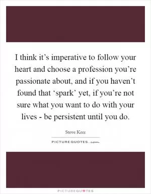 I think it’s imperative to follow your heart and choose a profession you’re passionate about, and if you haven’t found that ‘spark’ yet, if you’re not sure what you want to do with your lives - be persistent until you do Picture Quote #1