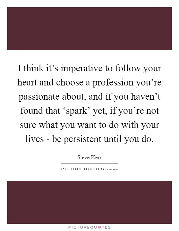 I think it's imperative to follow your heart and choose a profession you're passionate about, and if you haven't found that ‘spark' yet, if you're not sure what you want to do with your lives - be persistent until you do. Picture Quote #1