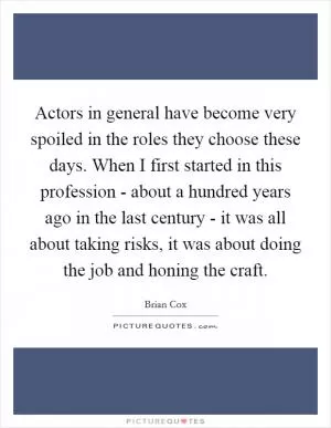 Actors in general have become very spoiled in the roles they choose these days. When I first started in this profession - about a hundred years ago in the last century - it was all about taking risks, it was about doing the job and honing the craft Picture Quote #1