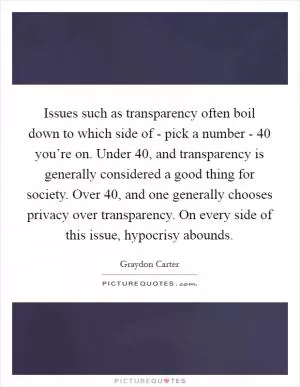 Issues such as transparency often boil down to which side of - pick a number - 40 you’re on. Under 40, and transparency is generally considered a good thing for society. Over 40, and one generally chooses privacy over transparency. On every side of this issue, hypocrisy abounds Picture Quote #1