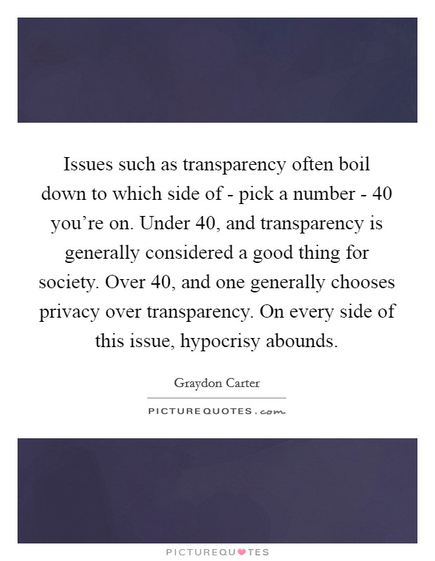 Issues such as transparency often boil down to which side of - pick a number - 40 you're on. Under 40, and transparency is generally considered a good thing for society. Over 40, and one generally chooses privacy over transparency. On every side of this issue, hypocrisy abounds. Picture Quote #1