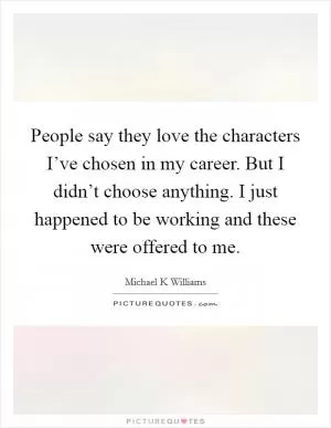 People say they love the characters I’ve chosen in my career. But I didn’t choose anything. I just happened to be working and these were offered to me Picture Quote #1