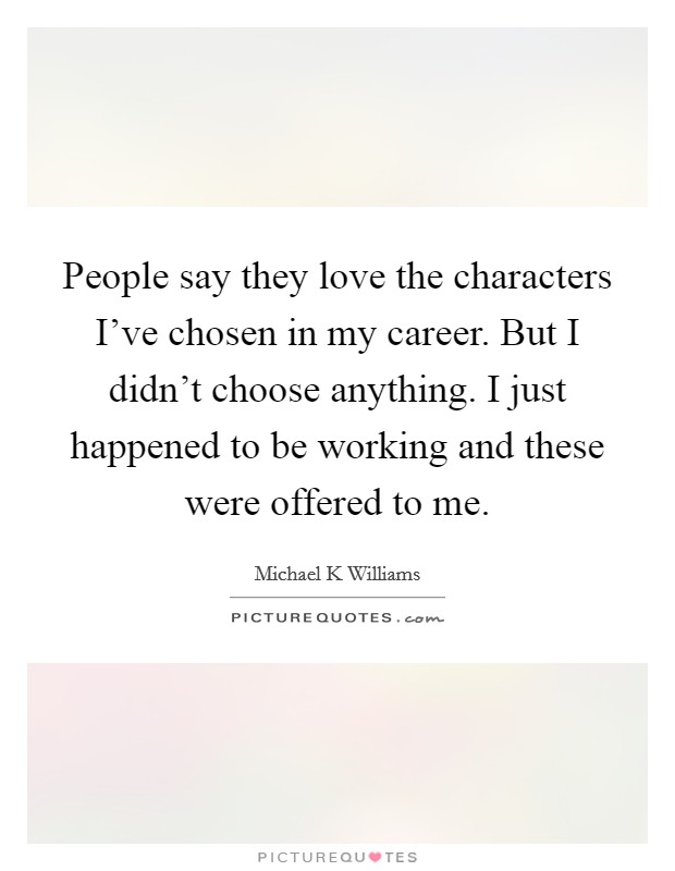 People say they love the characters I've chosen in my career. But I didn't choose anything. I just happened to be working and these were offered to me. Picture Quote #1