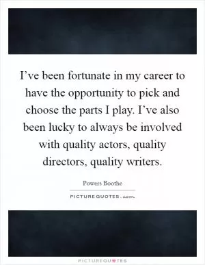 I’ve been fortunate in my career to have the opportunity to pick and choose the parts I play. I’ve also been lucky to always be involved with quality actors, quality directors, quality writers Picture Quote #1