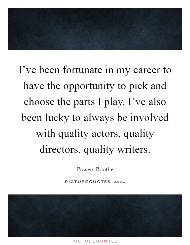 I've been fortunate in my career to have the opportunity to pick and choose the parts I play. I've also been lucky to always be involved with quality actors, quality directors, quality writers. Picture Quote #1