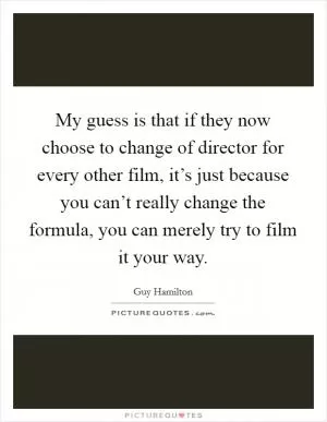 My guess is that if they now choose to change of director for every other film, it’s just because you can’t really change the formula, you can merely try to film it your way Picture Quote #1