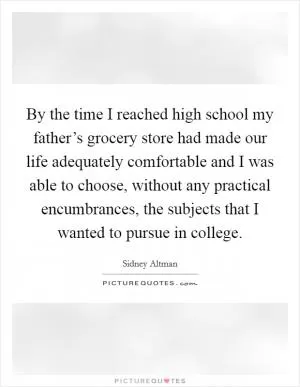 By the time I reached high school my father’s grocery store had made our life adequately comfortable and I was able to choose, without any practical encumbrances, the subjects that I wanted to pursue in college Picture Quote #1