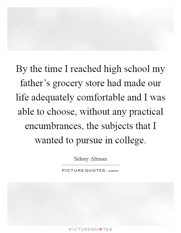 By the time I reached high school my father's grocery store had made our life adequately comfortable and I was able to choose, without any practical encumbrances, the subjects that I wanted to pursue in college. Picture Quote #1