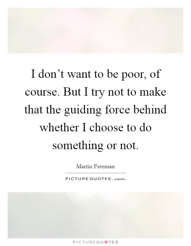 I don't want to be poor, of course. But I try not to make that the guiding force behind whether I choose to do something or not. Picture Quote #1
