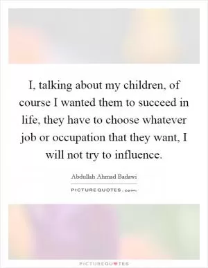 I, talking about my children, of course I wanted them to succeed in life, they have to choose whatever job or occupation that they want, I will not try to influence Picture Quote #1