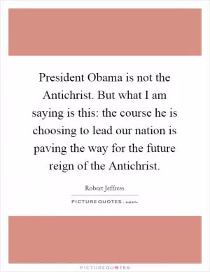 President Obama is not the Antichrist. But what I am saying is this: the course he is choosing to lead our nation is paving the way for the future reign of the Antichrist Picture Quote #1